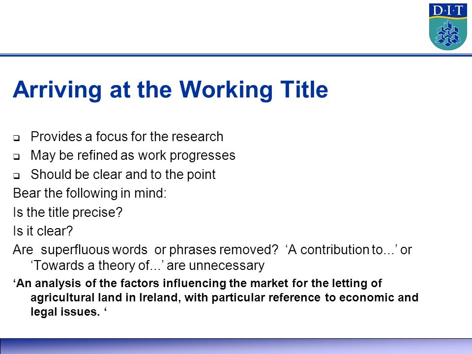 Arriving at the Working Title  Provides a focus for the research  May be refined as work progresses  Should be clear and to the point Bear the following in mind: Is the title precise.