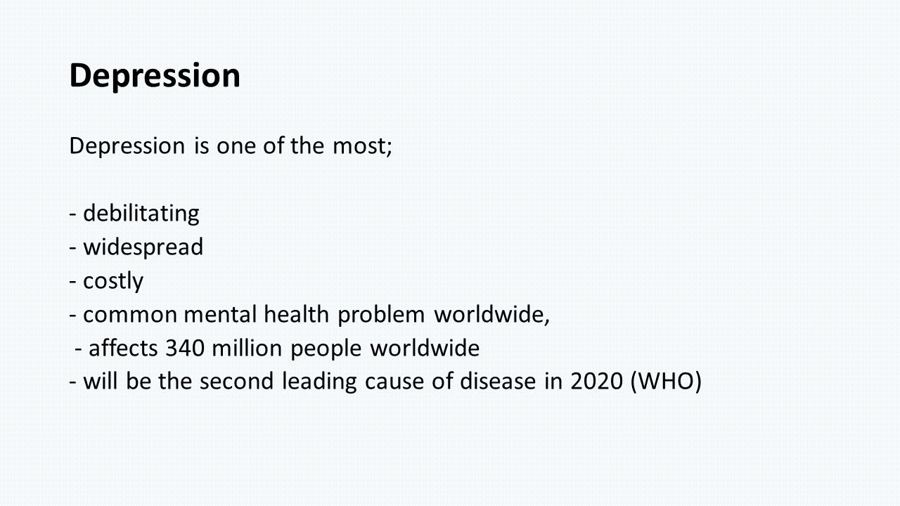 Depression Depression is one of the most; - debilitating - widespread - costly - common mental health problem worldwide, - affects 340 million people worldwide - will be the second leading cause of disease in 2020 (WHO)