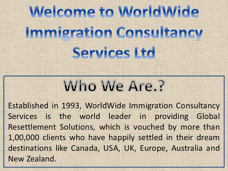 Established in 1993, WorldWide Immigration Consultancy Services is the world leader in providing Global Resettlement Solutions, which is vouched by more than 1,00,000 clients who have happily settled in their dream destinations like Canada, USA, UK, Europe, Australia and New Zealand.