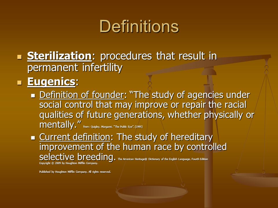 Definitions Sterilization: procedures that result in permanent infertility Sterilization: procedures that result in permanent infertility Eugenics: Eugenics: Definition of founder: The study of agencies under social control that may improve or repair the racial qualities of future generations, whether physically or mentally. from: Quigley, Margaret.