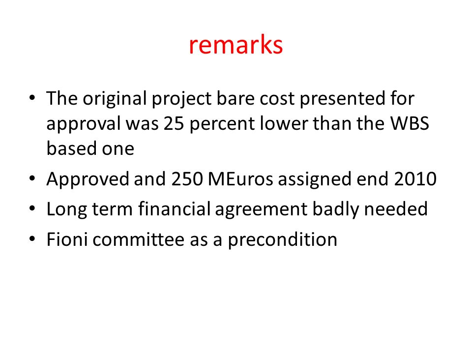 remarks The original project bare cost presented for approval was 25 percent lower than the WBS based one Approved and 250 MEuros assigned end 2010 Long term financial agreement badly needed Fioni committee as a precondition