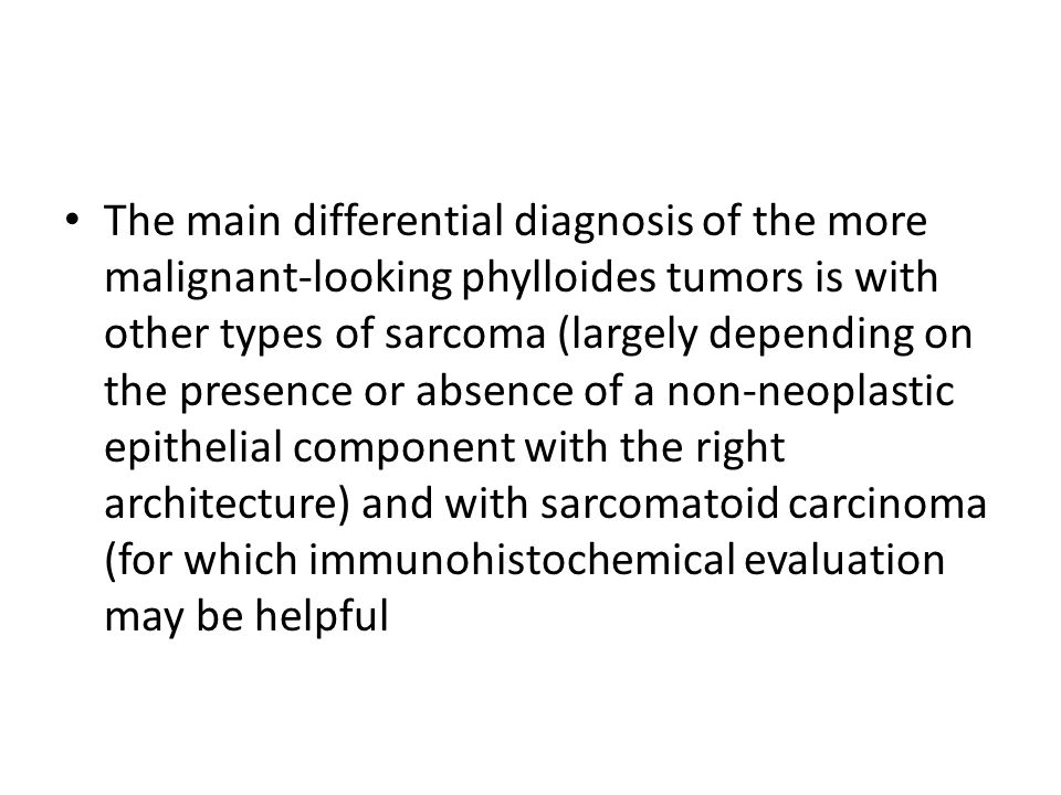 The main differential diagnosis of the more malignant-looking phylloides tumors is with other types of sarcoma (largely depending on the presence or absence of a non-neoplastic epithelial component with the right architecture) and with sarcomatoid carcinoma (for which immunohistochemical evaluation may be helpful