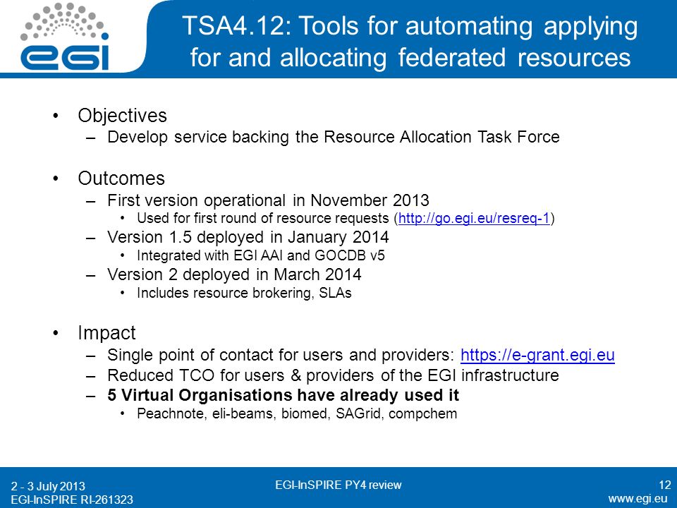 EGI-InSPIRE RI TSA4.12: Tools for automating applying for and allocating federated resources Objectives –Develop service backing the Resource Allocation Task Force Outcomes –First version operational in November 2013 Used for first round of resource requests (  –Version 1.5 deployed in January 2014 Integrated with EGI AAI and GOCDB v5 –Version 2 deployed in March 2014 Includes resource brokering, SLAs Impact –Single point of contact for users and providers:   –Reduced TCO for users & providers of the EGI infrastructure –5 Virtual Organisations have already used it Peachnote, eli-beams, biomed, SAGrid, compchem July 2013 EGI-InSPIRE PY4 review12