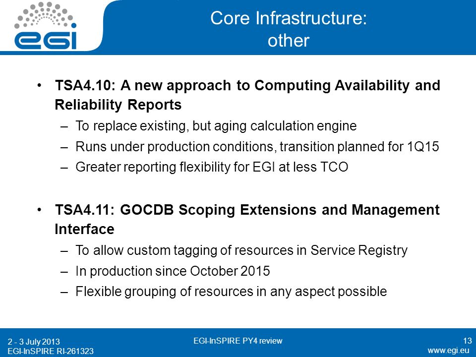EGI-InSPIRE RI Core Infrastructure: other TSA4.10: A new approach to Computing Availability and Reliability Reports –To replace existing, but aging calculation engine –Runs under production conditions, transition planned for 1Q15 –Greater reporting flexibility for EGI at less TCO TSA4.11: GOCDB Scoping Extensions and Management Interface –To allow custom tagging of resources in Service Registry –In production since October 2015 –Flexible grouping of resources in any aspect possible July 2013 EGI-InSPIRE PY4 review13