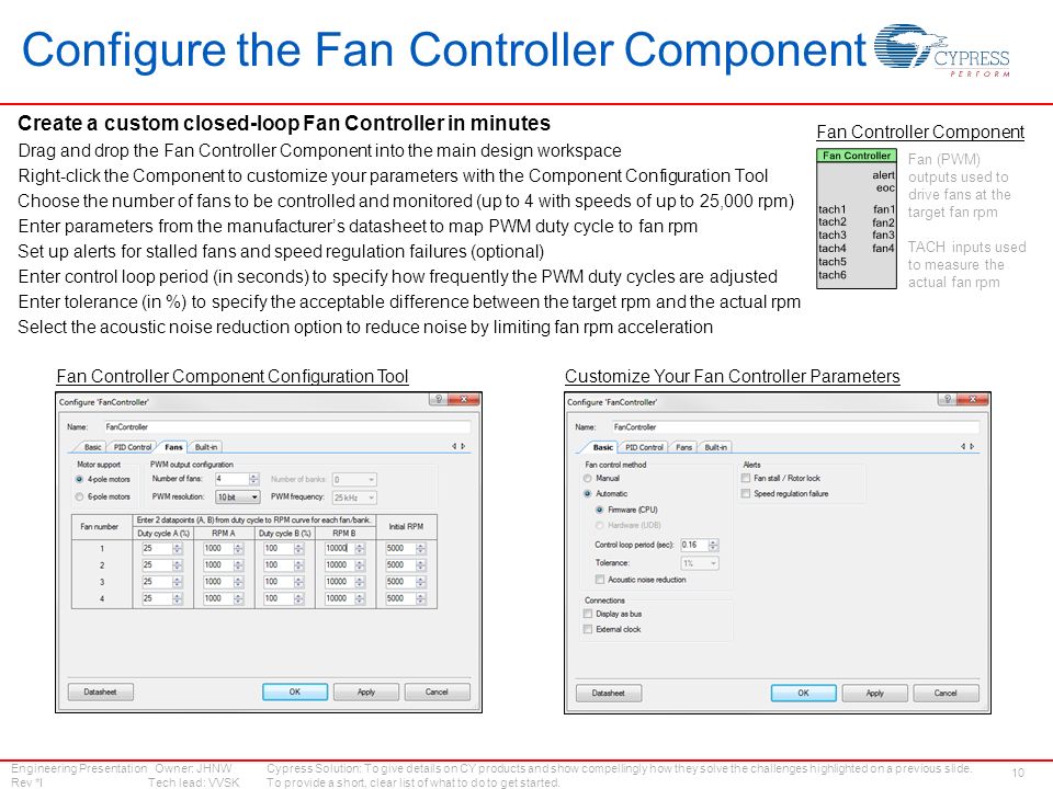 Engineering Presentation Owner: JHNW Rev *I Tech lead: VVSK 10 Configure the Fan Controller Component Create a custom closed-loop Fan Controller in minutes Drag and drop the Fan Controller Component into the main design workspace Right-click the Component to customize your parameters with the Component Configuration Tool Choose the number of fans to be controlled and monitored (up to 4 with speeds of up to 25,000 rpm) Enter parameters from the manufacturer’s datasheet to map PWM duty cycle to fan rpm Set up alerts for stalled fans and speed regulation failures (optional) Enter control loop period (in seconds) to specify how frequently the PWM duty cycles are adjusted Enter tolerance (in %) to specify the acceptable difference between the target rpm and the actual rpm Select the acoustic noise reduction option to reduce noise by limiting fan rpm acceleration Fan Controller Component Cypress Solution: To give details on CY products and show compellingly how they solve the challenges highlighted on a previous slide.