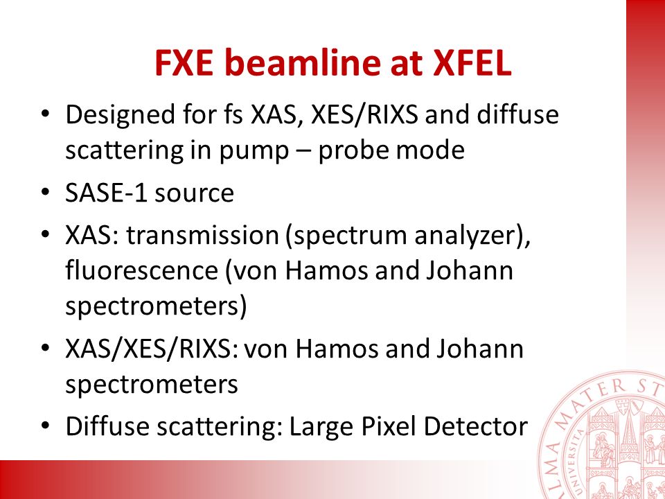 FXE beamline at XFEL Designed for fs XAS, XES/RIXS and diffuse scattering in pump – probe mode SASE-1 source XAS: transmission (spectrum analyzer), fluorescence (von Hamos and Johann spectrometers) XAS/XES/RIXS: von Hamos and Johann spectrometers Diffuse scattering: Large Pixel Detector