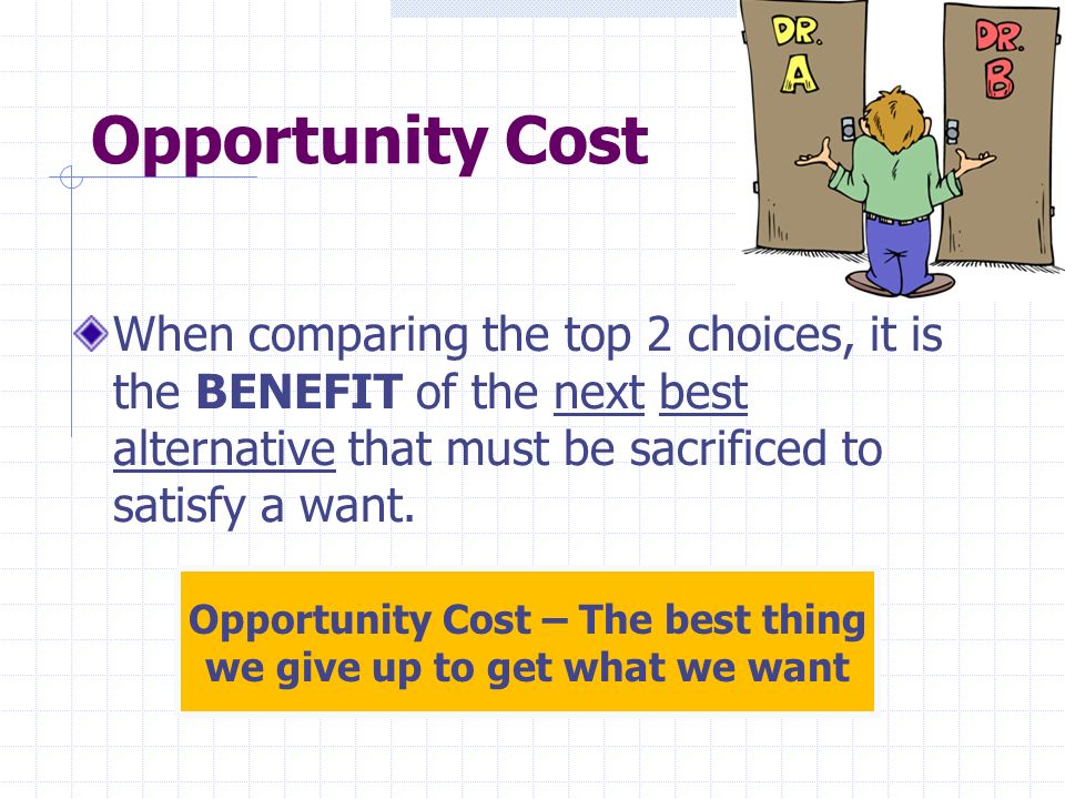 Opportunity Cost When comparing the top 2 choices, it is the BENEFIT of the next best alternative that must be sacrificed to satisfy a want.