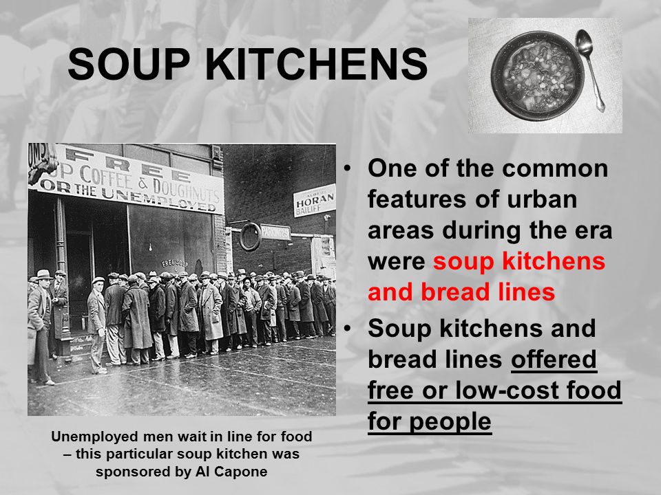 SOUP KITCHENS One of the common features of urban areas during the era were soup kitchens and bread lines Soup kitchens and bread lines offered free or low-cost food for people Unemployed men wait in line for food – this particular soup kitchen was sponsored by Al Capone
