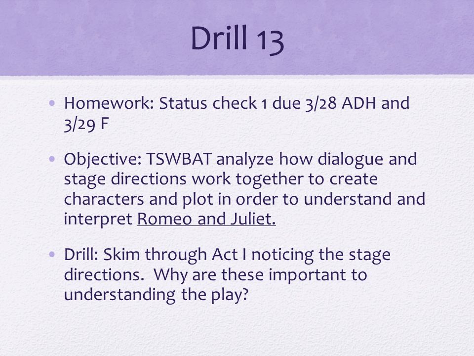 Drill 13 Homework: Status check 1 due 3/28 ADH and 3/29 F Objective: TSWBAT analyze how dialogue and stage directions work together to create characters and plot in order to understand and interpret Romeo and Juliet.