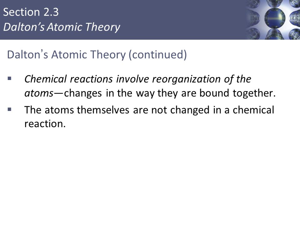 Section 2.3 Dalton’s Atomic Theory Dalton’s Atomic Theory (continued)  Chemical reactions involve reorganization of the atoms—changes in the way they are bound together.