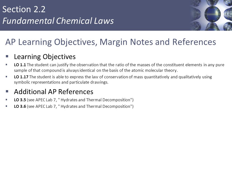 Section 2.2 Fundamental Chemical Laws AP Learning Objectives, Margin Notes and References  Learning Objectives  LO 1.1 The student can justify the observation that the ratio of the masses of the constituent elements in any pure sample of that compound is always identical on the basis of the atomic molecular theory.