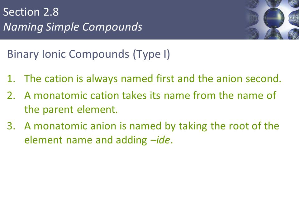 Section 2.8 Naming Simple Compounds Binary Ionic Compounds (Type I) 1.The cation is always named first and the anion second.