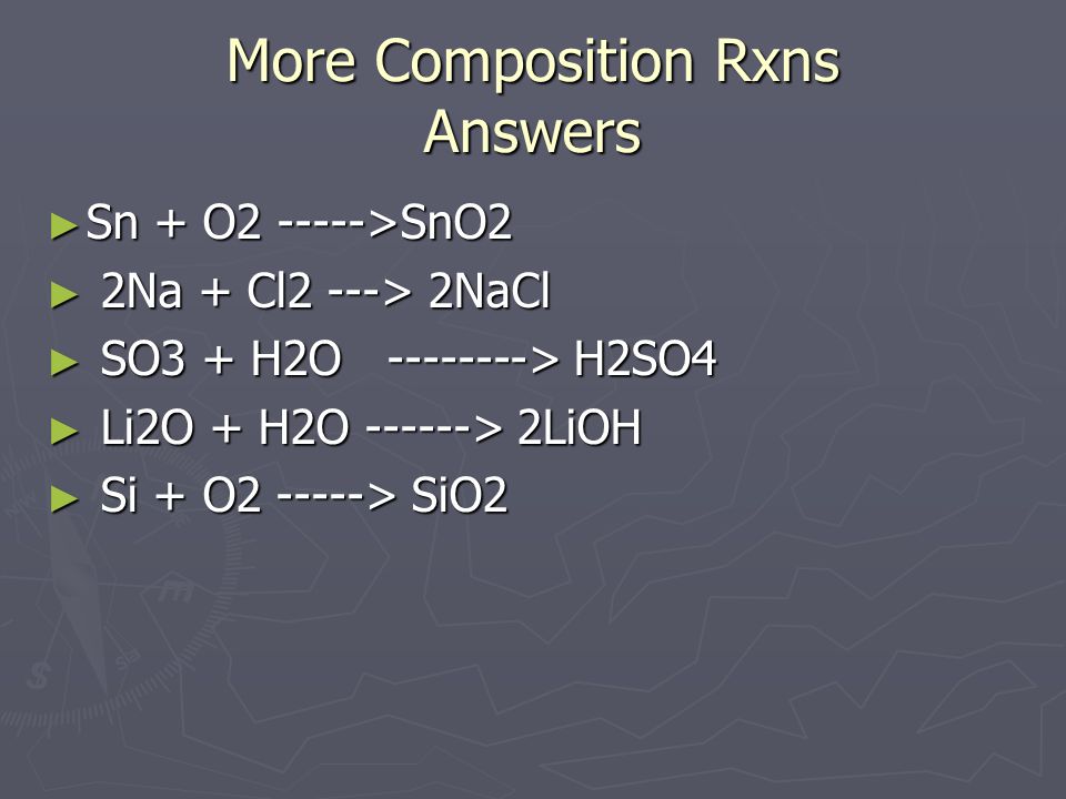 More Composition Rxns Answers ► Sn + O >SnO2 ► 2Na + Cl2 ---> 2NaCl ► SO3 + H2O > H2SO4 ► Li2O + H2O > 2LiOH ► Si + O > SiO2