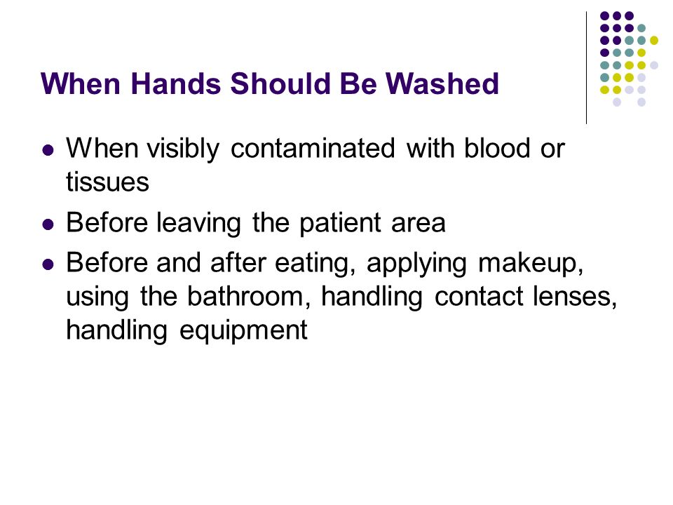 When Hands Should Be Washed When visibly contaminated with blood or tissues Before leaving the patient area Before and after eating, applying makeup, using the bathroom, handling contact lenses, handling equipment