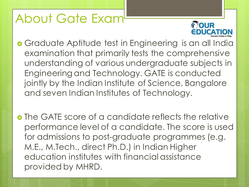 About Gate Exam  Graduate Aptitude test in Engineering is an all India examination that primarily tests the comprehensive understanding of various undergraduate subjects in Engineering and Technology.