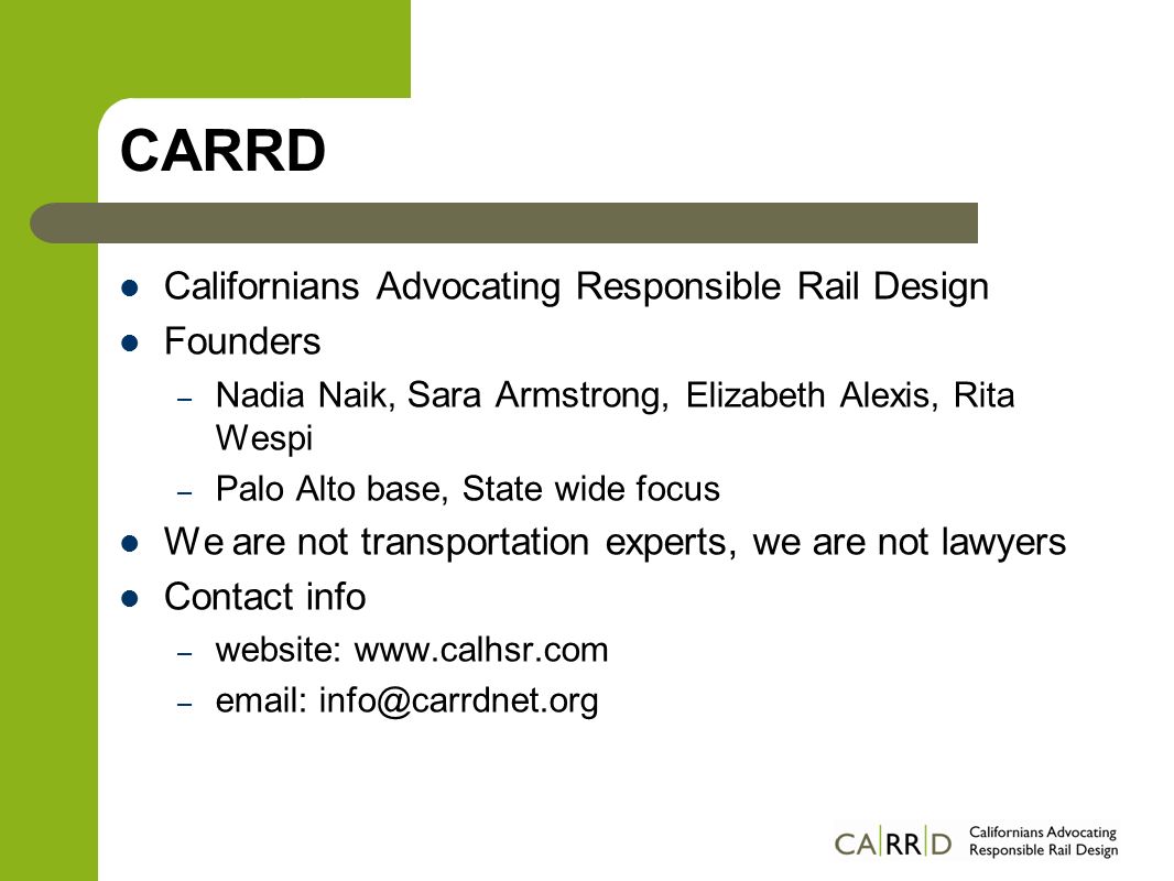 CARRD Californians Advocating Responsible Rail Design Founders – Nadia Naik, Sara Armstrong, Elizabeth Alexis, Rita Wespi – Palo Alto base, State wide focus We are not transportation experts, we are not lawyers Contact info – website:   –