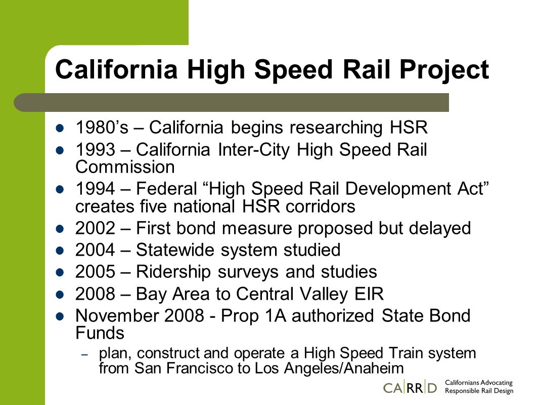 California High Speed Rail Project 1980’s – California begins researching HSR 1993 – California Inter-City High Speed Rail Commission 1994 – Federal High Speed Rail Development Act creates five national HSR corridors 2002 – First bond measure proposed but delayed 2004 – Statewide system studied 2005 – Ridership surveys and studies 2008 – Bay Area to Central Valley EIR November Prop 1A authorized State Bond Funds – plan, construct and operate a High Speed Train system from San Francisco to Los Angeles/Anaheim