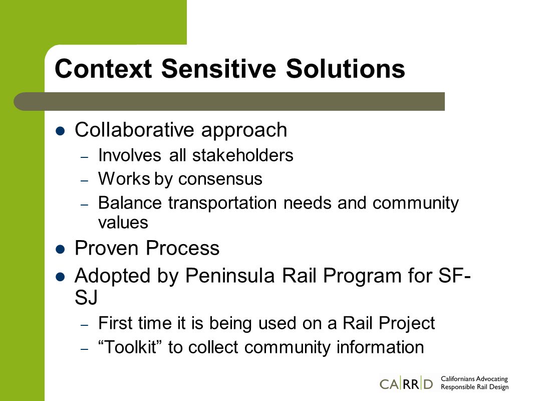 Context Sensitive Solutions Collaborative approach – Involves all stakeholders – Works by consensus – Balance transportation needs and community values Proven Process Adopted by Peninsula Rail Program for SF- SJ – First time it is being used on a Rail Project – Toolkit to collect community information