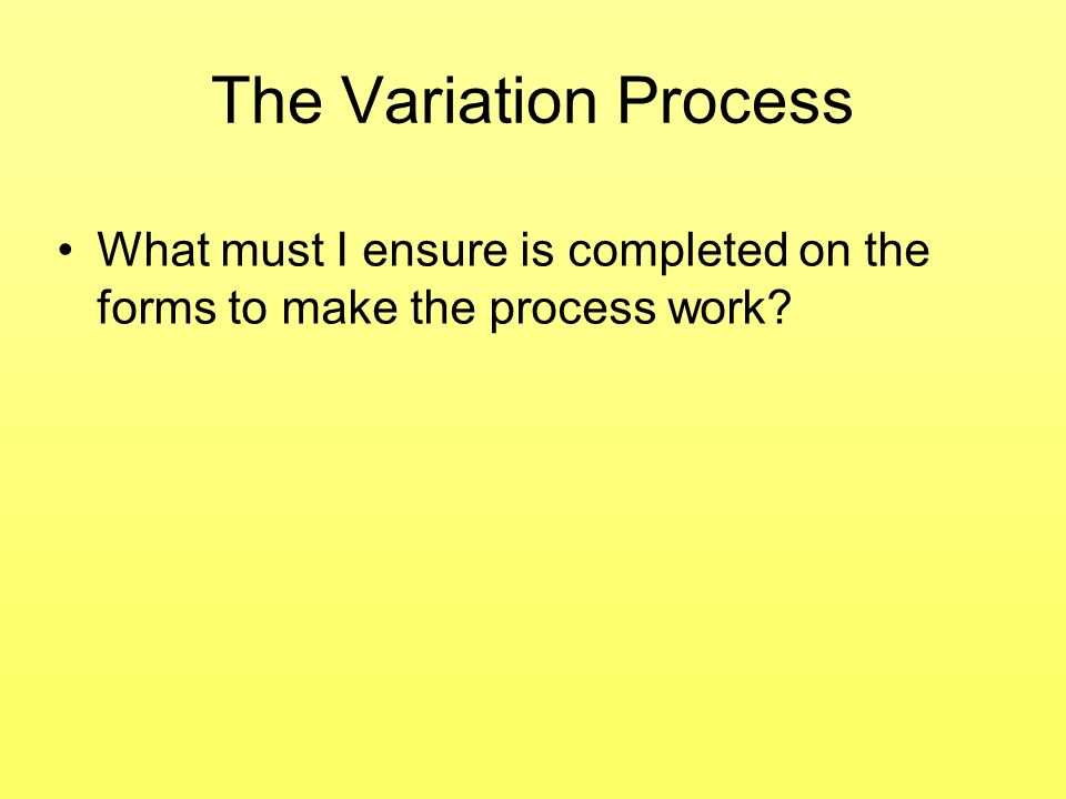 The Variation Process What must I ensure is completed on the forms to make the process work