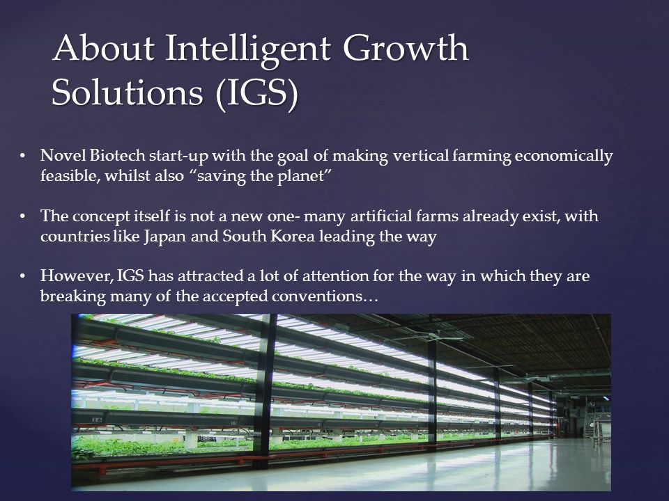 About Intelligent Growth Solutions (IGS) Novel Biotech start-up with the goal of making vertical farming economically feasible, whilst also saving the planet The concept itself is not a new one- many artificial farms already exist, with countries like Japan and South Korea leading the way However, IGS has attracted a lot of attention for the way in which they are breaking many of the accepted conventions…