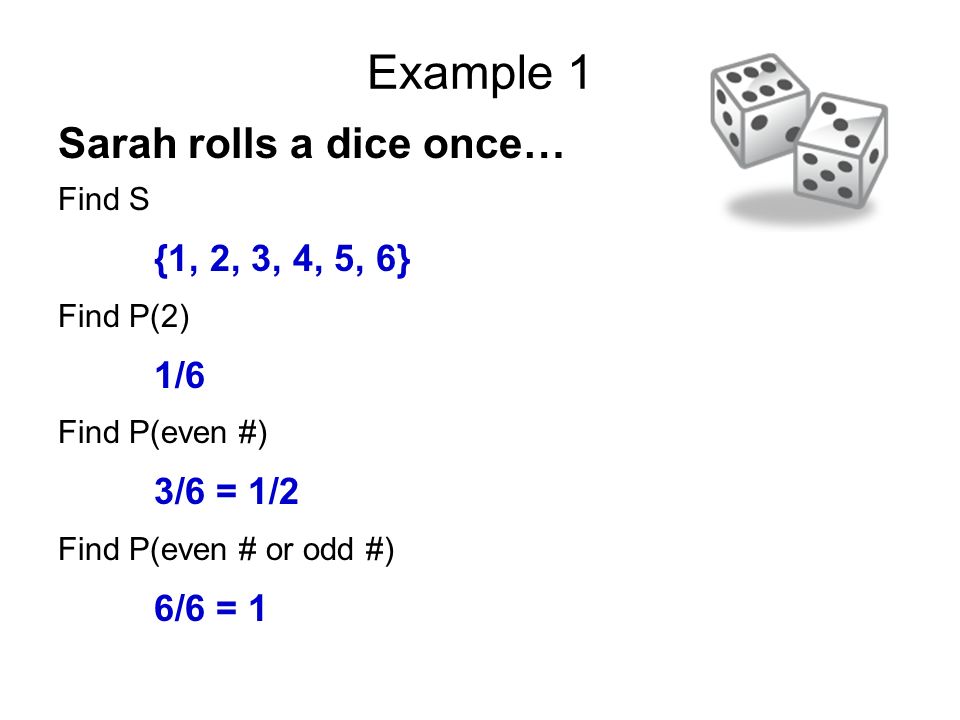 Example 1 Sarah rolls a dice once… Find S {1, 2, 3, 4, 5, 6} Find P(2) 1/6 Find P(even #) 3/6 = 1/2 Find P(even # or odd #) 6/6 = 1