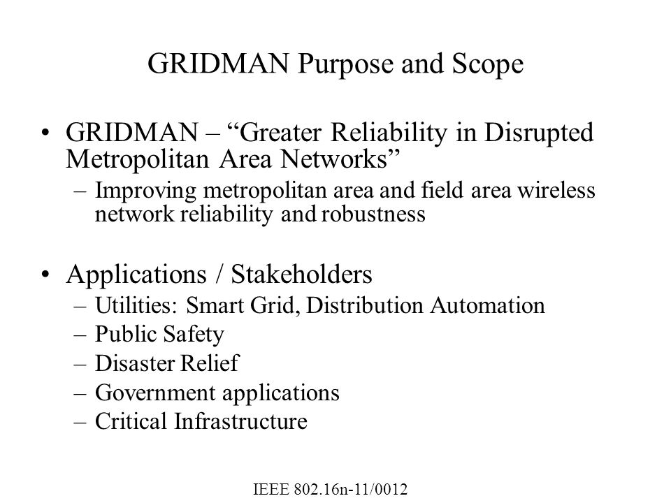 IEEE n-11/0012 GRIDMAN Purpose and Scope GRIDMAN – Greater Reliability in Disrupted Metropolitan Area Networks –Improving metropolitan area and field area wireless network reliability and robustness Applications / Stakeholders –Utilities: Smart Grid, Distribution Automation –Public Safety –Disaster Relief –Government applications –Critical Infrastructure