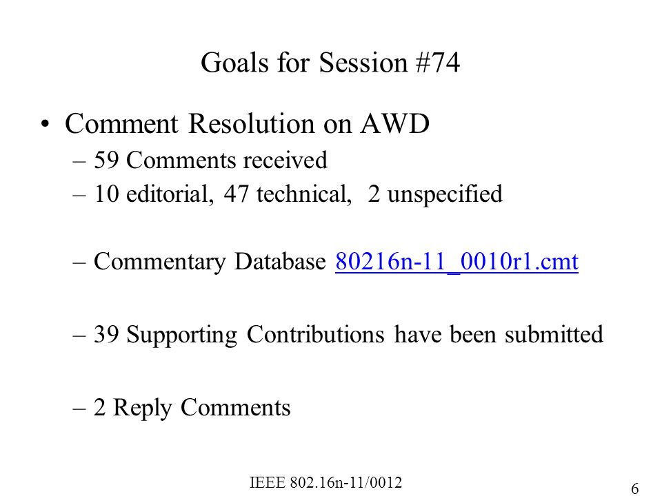 IEEE n-11/0012 Goals for Session #74 Comment Resolution on AWD –59 Comments received –10 editorial, 47 technical, 2 unspecified –Commentary Database 80216n-11_0010r1.cmt80216n-11_0010r1.cmt –39 Supporting Contributions have been submitted –2 Reply Comments 6