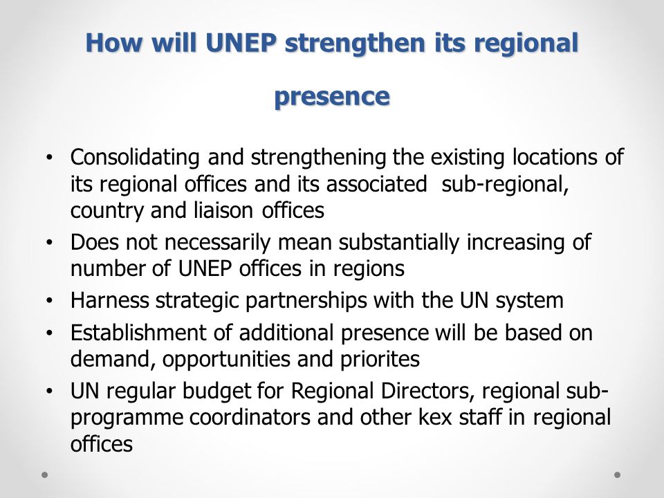 How will UNEP strengthen its regional presence Consolidating and strengthening the existing locations of its regional offices and its associated sub-regional, country and liaison offices Does not necessarily mean substantially increasing of number of UNEP offices in regions Harness strategic partnerships with the UN system Establishment of additional presence will be based on demand, opportunities and priorites UN regular budget for Regional Directors, regional sub- programme coordinators and other kex staff in regional offices