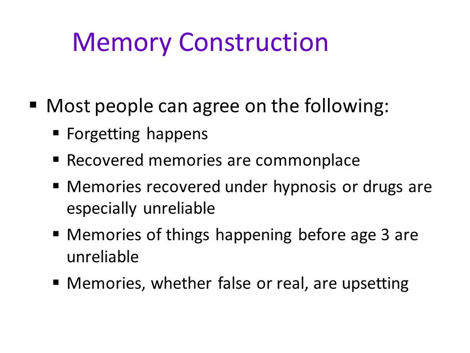 Memory Construction  Most people can agree on the following:  Forgetting happens  Recovered memories are commonplace  Memories recovered under hypnosis or drugs are especially unreliable  Memories of things happening before age 3 are unreliable  Memories, whether false or real, are upsetting