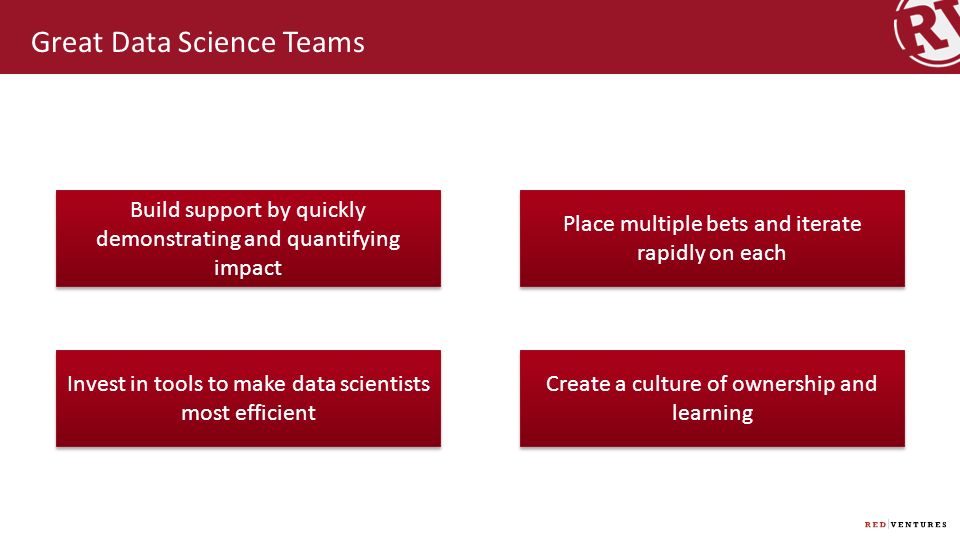 Great Data Science Teams Build support by quickly demonstrating and quantifying impact Place multiple bets and iterate rapidly on each Invest in tools to make data scientists most efficient Create a culture of ownership and learning