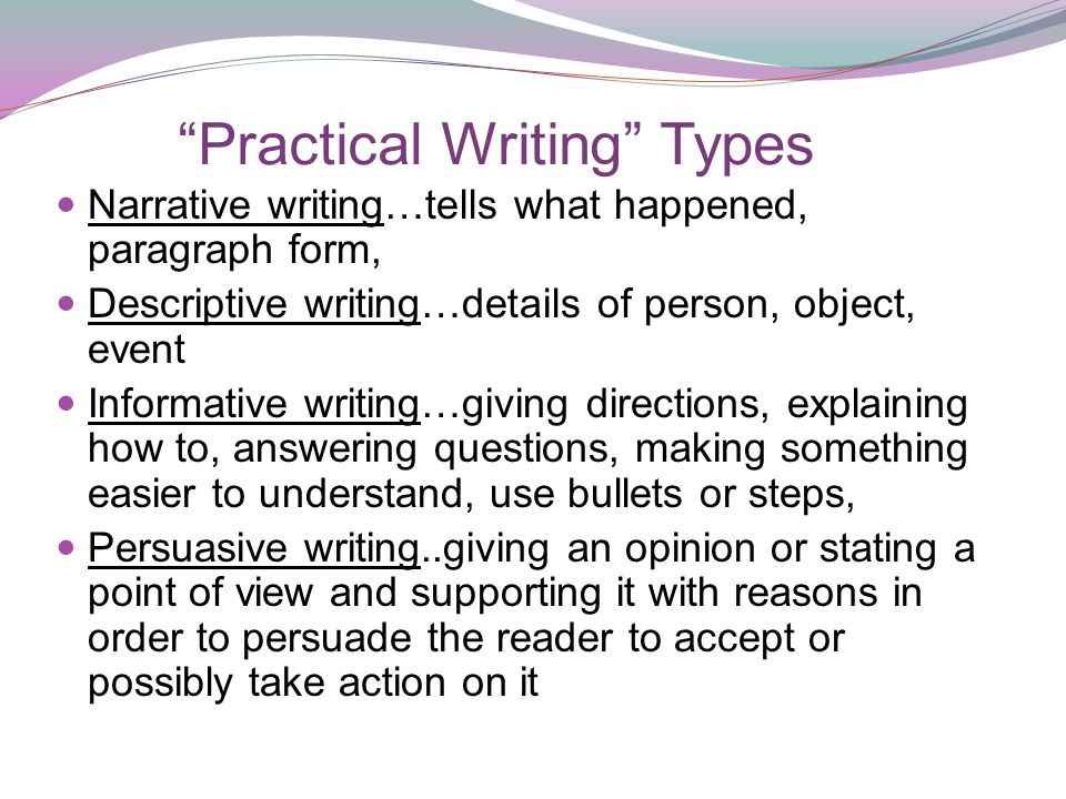 Practical Writing Types Narrative writing…tells what happened, paragraph form, Descriptive writing…details of person, object, event Informative writing…giving directions, explaining how to, answering questions, making something easier to understand, use bullets or steps, Persuasive writing..giving an opinion or stating a point of view and supporting it with reasons in order to persuade the reader to accept or possibly take action on it