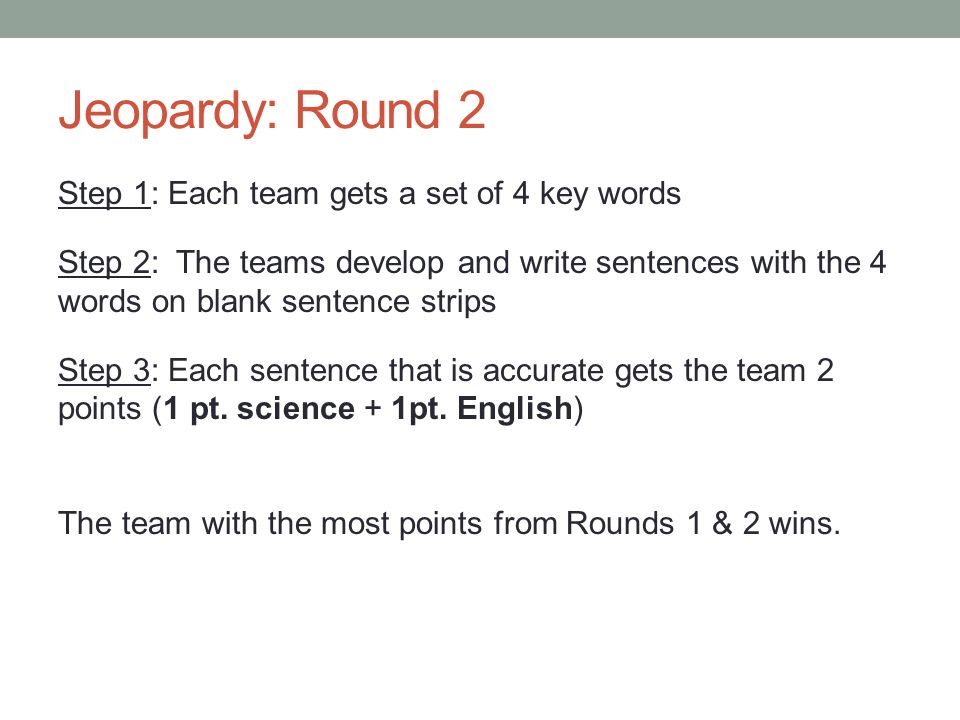 Jeopardy: Round 2 Step 1: Each team gets a set of 4 key words Step 2: The teams develop and write sentences with the 4 words on blank sentence strips Step 3: Each sentence that is accurate gets the team 2 points (1 pt.