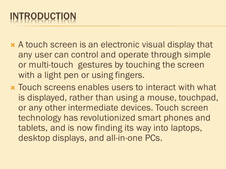  A touch screen is an electronic visual display that any user can control and operate through simple or multi-touch gestures by touching the screen with a light pen or using fingers.