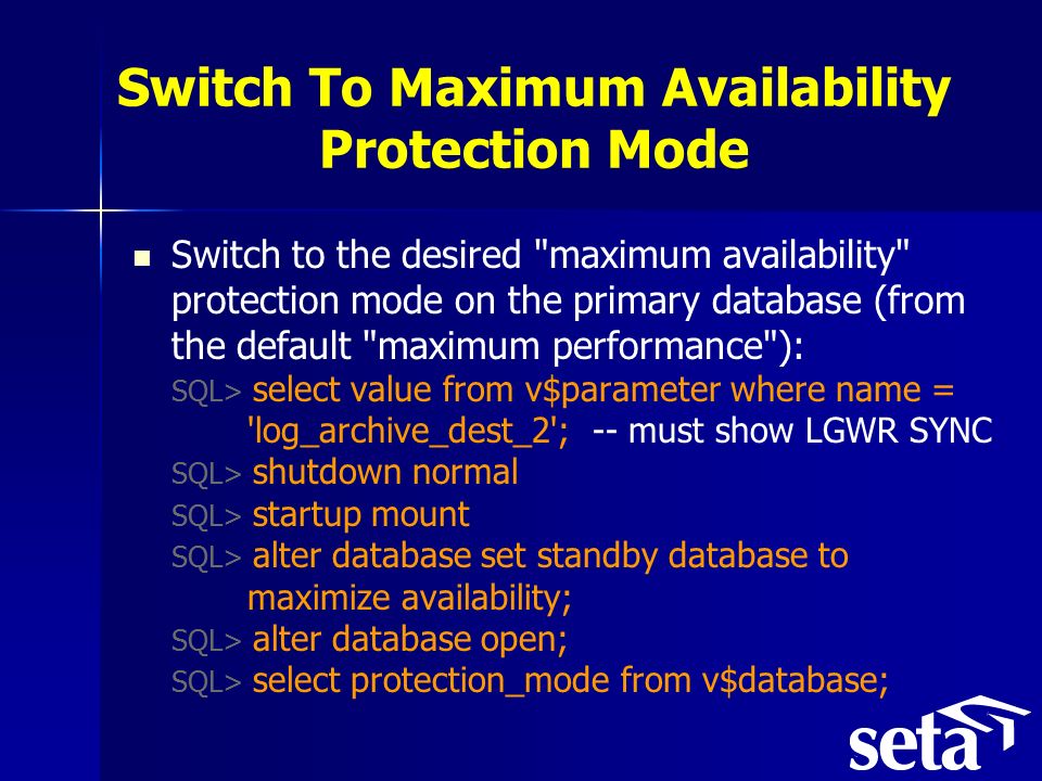 Switch To Maximum Availability Protection Mode Switch to the desired maximum availability protection mode on the primary database (from the default maximum performance ): SQL> select value from v$parameter where name = log_archive_dest_2 ; -- must show LGWR SYNC SQL> shutdown normal SQL> startup mount SQL> alter database set standby database to maximize availability; SQL> alter database open; SQL> select protection_mode from v$database;