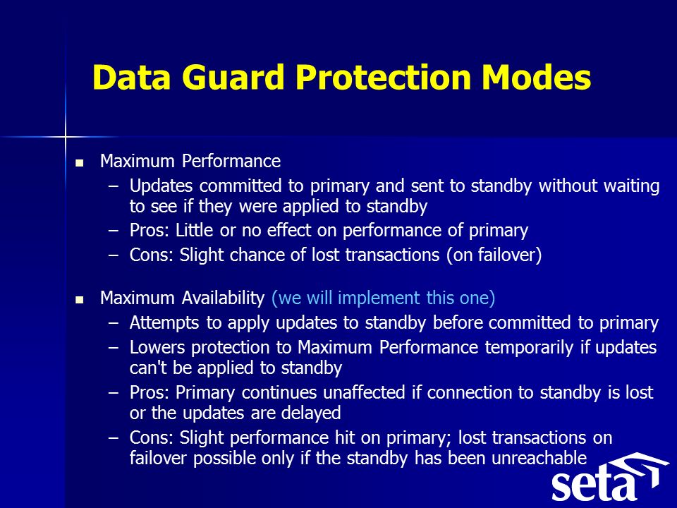 Data Guard Protection Modes Maximum Performance – –Updates committed to primary and sent to standby without waiting to see if they were applied to standby – –Pros: Little or no effect on performance of primary – –Cons: Slight chance of lost transactions (on failover) Maximum Availability (we will implement this one) – –Attempts to apply updates to standby before committed to primary – –Lowers protection to Maximum Performance temporarily if updates can t be applied to standby – –Pros: Primary continues unaffected if connection to standby is lost or the updates are delayed – –Cons: Slight performance hit on primary; lost transactions on failover possible only if the standby has been unreachable