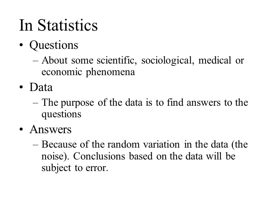 In Statistics Questions –About some scientific, sociological, medical or economic phenomena Data –The purpose of the data is to find answers to the questions Answers –Because of the random variation in the data (the noise).