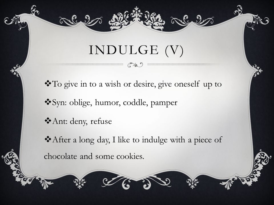 INDULGE (V)  To give in to a wish or desire, give oneself up to  Syn: oblige, humor, coddle, pamper  Ant: deny, refuse  After a long day, I like to indulge with a piece of chocolate and some cookies.