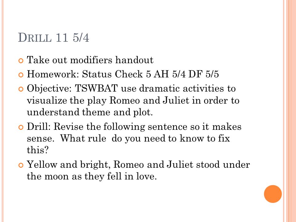 D RILL 10 5/3 Homework: Status check 5 5/5 Modifier handout Objective: TSWBAT use dramatic activities to visualize the play Romeo and Juliet in order to understand theme and plot.