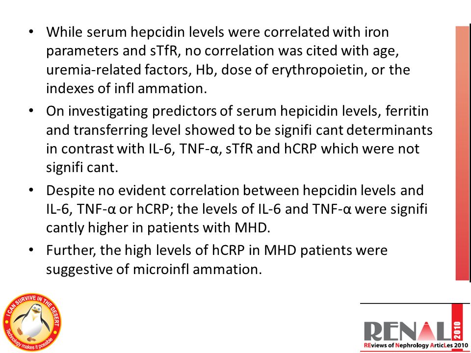While serum hepcidin levels were correlated with iron parameters and sTfR, no correlation was cited with age, uremia-related factors, Hb, dose of erythropoietin, or the indexes of infl ammation.