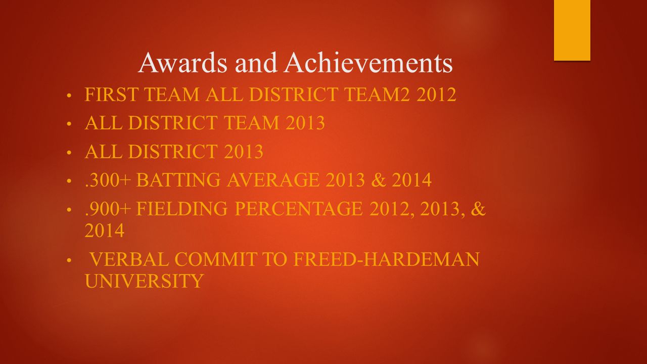 Awards and Achievements FIRST TEAM ALL DISTRICT TEAM ALL DISTRICT TEAM 2013 ALL DISTRICT BATTING AVERAGE 2013 & FIELDING PERCENTAGE 2012, 2013, & 2014 VERBAL COMMIT TO FREED-HARDEMAN UNIVERSITY