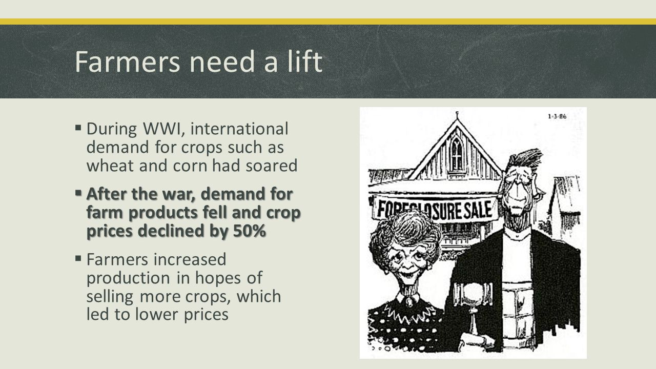 Farmers need a lift  During WWI, international demand for crops such as wheat and corn had soared  After the war, demand for farm products fell and crop prices declined by 50%  Farmers increased production in hopes of selling more crops, which led to lower prices