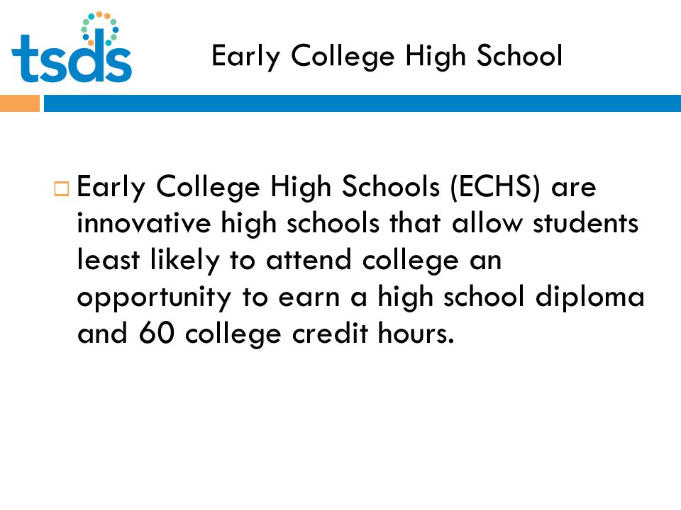 Early College High School  Early College High Schools (ECHS) are innovative high schools that allow students least likely to attend college an opportunity to earn a high school diploma and 60 college credit hours.