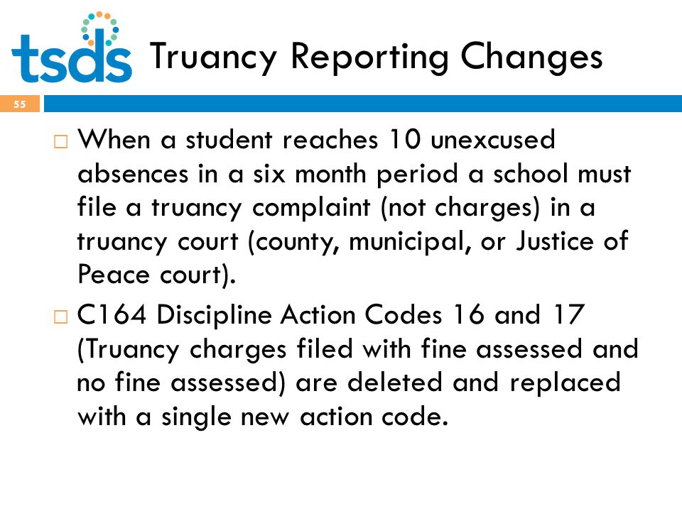 Truancy Reporting Changes 55  When a student reaches 10 unexcused absences in a six month period a school must file a truancy complaint (not charges) in a truancy court (county, municipal, or Justice of Peace court).