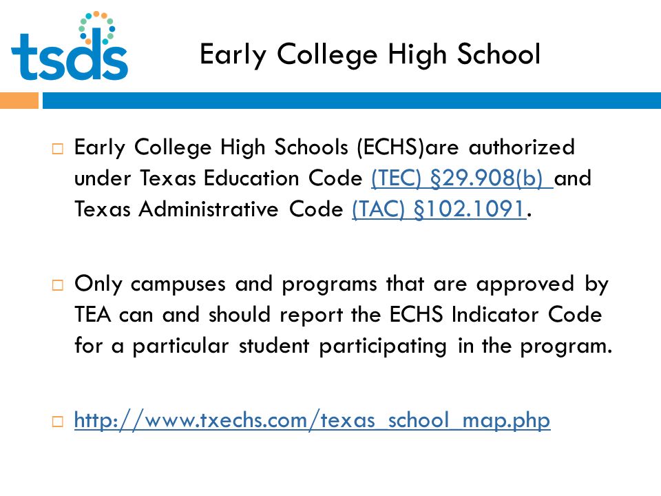 Early College High School  Early College High Schools (ECHS)are authorized under Texas Education Code (TEC) §29.908(b) and Texas Administrative Code (TAC) § (TEC) §29.908(b) (TAC) §  Only campuses and programs that are approved by TEA can and should report the ECHS Indicator Code for a particular student participating in the program.