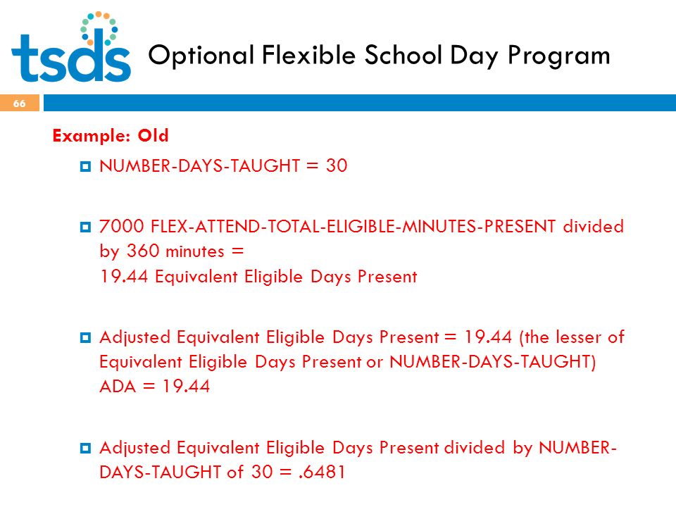Optional Flexible School Day Program 66 Example: Old  NUMBER-DAYS-TAUGHT = 30  7000 FLEX-ATTEND-TOTAL-ELIGIBLE-MINUTES-PRESENT divided by 360 minutes = Equivalent Eligible Days Present  Adjusted Equivalent Eligible Days Present = (the lesser of Equivalent Eligible Days Present or NUMBER-DAYS-TAUGHT) ADA =  Adjusted Equivalent Eligible Days Present divided by NUMBER- DAYS-TAUGHT of 30 =.6481