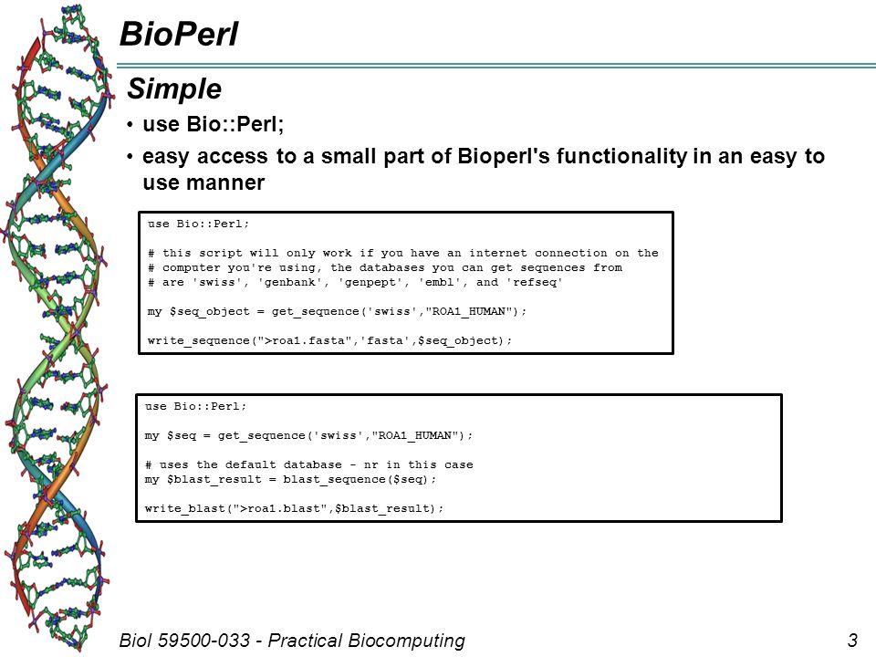 Biol Practical Biocomputing3 BioPerl Simple use Bio::Perl; easy access to a small part of Bioperl s functionality in an easy to use manner use Bio::Perl; # this script will only work if you have an internet connection on the # computer you re using, the databases you can get sequences from # are swiss , genbank , genpept , embl , and refseq my $seq_object = get_sequence( swiss , ROA1_HUMAN ); write_sequence( >roa1.fasta , fasta ,$seq_object); use Bio::Perl; my $seq = get_sequence( swiss , ROA1_HUMAN ); # uses the default database - nr in this case my $blast_result = blast_sequence($seq); write_blast( >roa1.blast ,$blast_result);