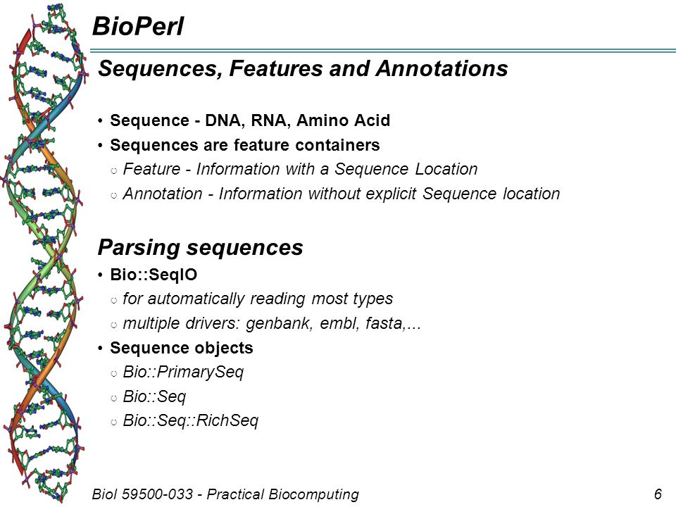 Biol Practical Biocomputing6 BioPerl Sequences, Features and Annotations Sequence - DNA, RNA, Amino Acid Sequences are feature containers ○ Feature - Information with a Sequence Location ○ Annotation - Information without explicit Sequence location Parsing sequences Bio::SeqIO ○ for automatically reading most types ○ multiple drivers: genbank, embl, fasta,...