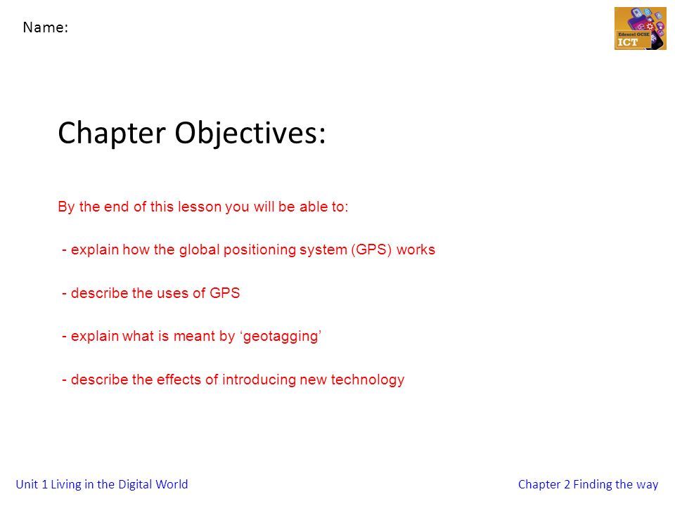 Unit 1 Living in the Digital WorldChapter 2 Finding the way Chapter Objectives: By the end of this lesson you will be able to: - explain how the global positioning system (GPS) works - describe the uses of GPS - explain what is meant by ‘geotagging’ - describe the effects of introducing new technology Name: