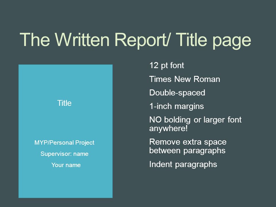 The Written Report/ Title page Title MYP/Personal Project Supervisor: name Your name 12 pt font Times New Roman Double-spaced 1-inch margins NO bolding or larger font anywhere.