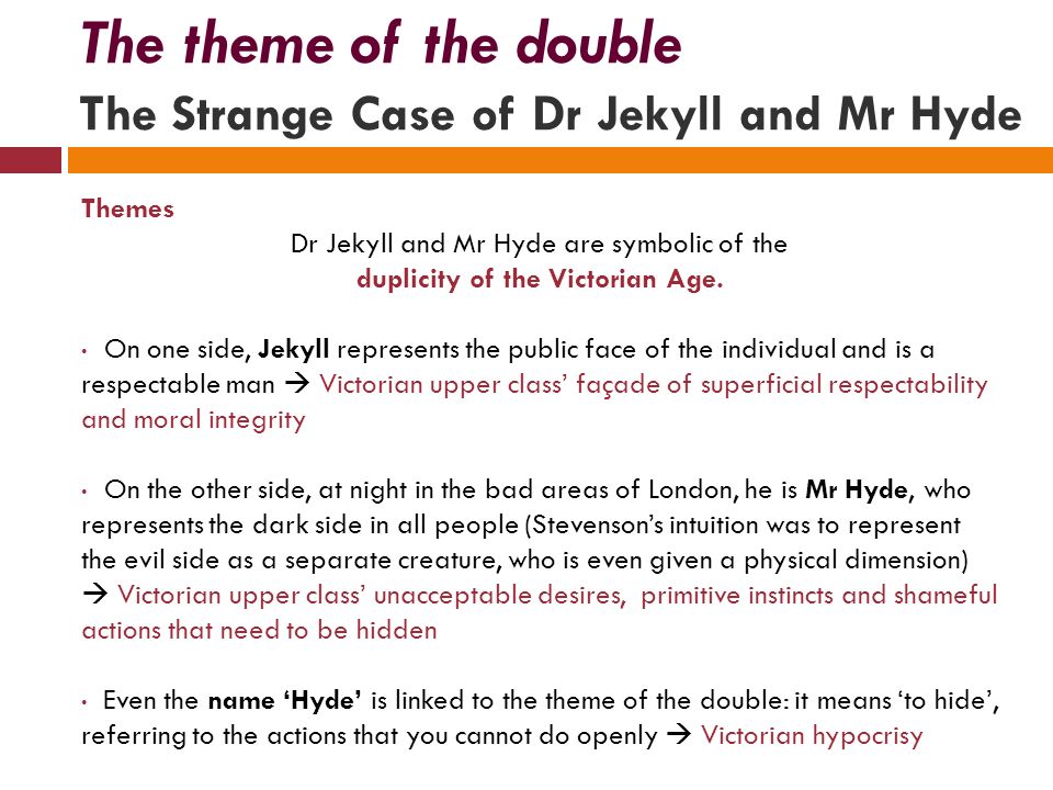 The theme of the double The Strange Case of Dr Jekyll and Mr Hyde Themes Dr Jekyll and Mr Hyde are symbolic of the duplicity of the Victorian Age.